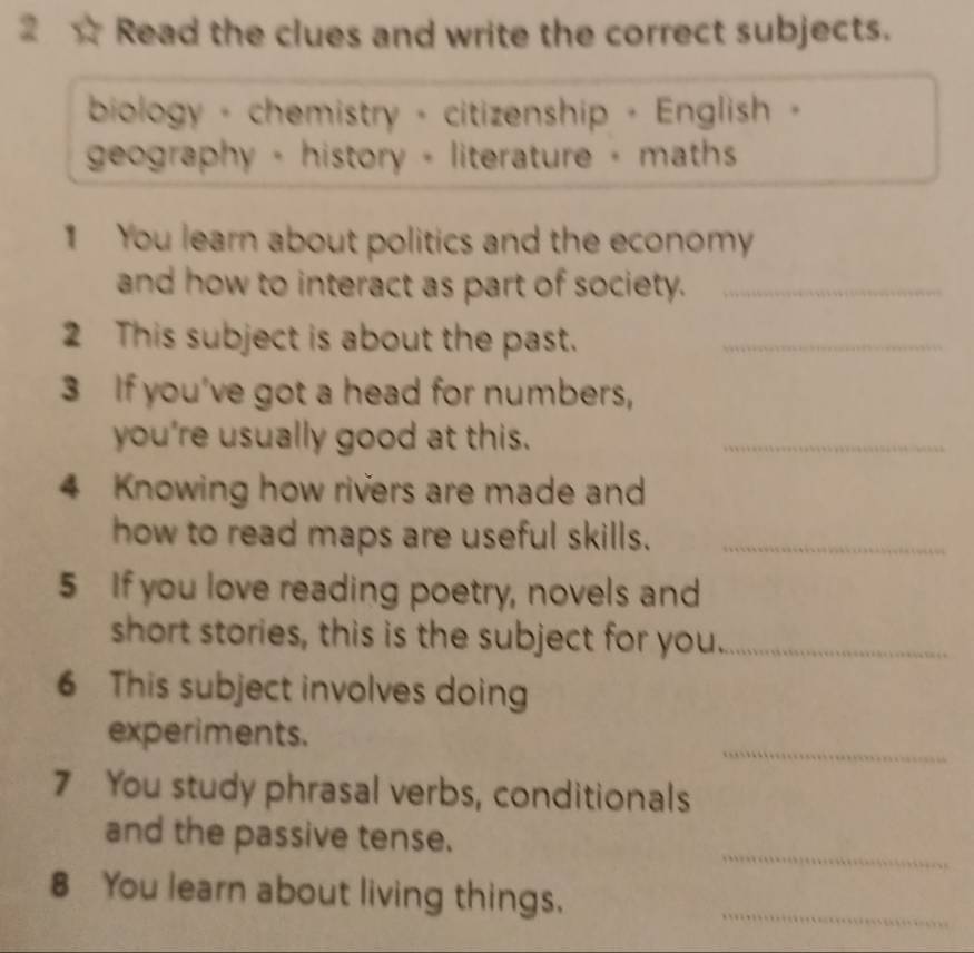 Read the clues and write the correct subjects. 
biology - chemistry - citizenship - English - 
geography - history - literature - maths 
1 You learn about politics and the economy 
and how to interact as part of society._ 
2 This subject is about the past._ 
3 If you've got a head for numbers, 
you're usually good at this._ 
4 Knowing how rivers are made and 
how to read maps are useful skills._ 
5 If you love reading poetry, novels and 
short stories, this is the subject for you._ 
6 This subject involves doing 
_ 
experiments. 
7 You study phrasal verbs, conditionals 
_ 
and the passive tense. 
8 You learn about living things. 
_