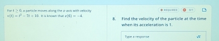 For t≥ 0 , a particle moves along the x-axis with velocity * REQUIAED an
v(t)=t^2-7t+10. It is known that x(6)=-4 8. Find the velocity of the particle at the time 
when its acceleration is 1
Type a response