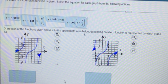 a colangent function is given. Select the equation for each graph from the following options.
y=-cot x y=-cot (x- π /2 ) y=cot (x+π ) y=cot (x+ π /2 )
Drag each of the functions given above into the appropriate area below, depending on which function is represented by which graph.
13.
14.