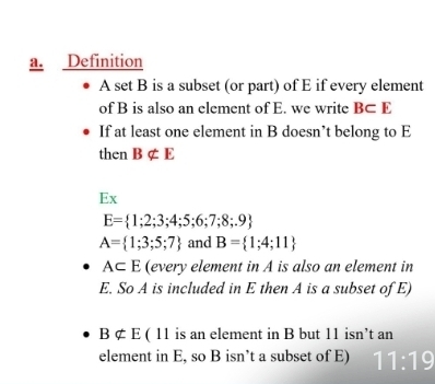 Definition 
A set B is a subset (or part) of E if every element 
of B is also an element of E. we write B⊂ E
If at least one element in B doesn’t belong to E
then Bnot ⊂ E
Ex
E= 1;2;3;4;5;6;7;8;.9
A= 1;3;5;7 and B= 1;4;11
A⊂ E (every element in A is also an element in 
E. So A is included in E then A is a subset of E)
Bnot ⊂ E ( 11 is an element in B but 11 isn’t an 
element in E, so B isn’t a subset of E) 11:19