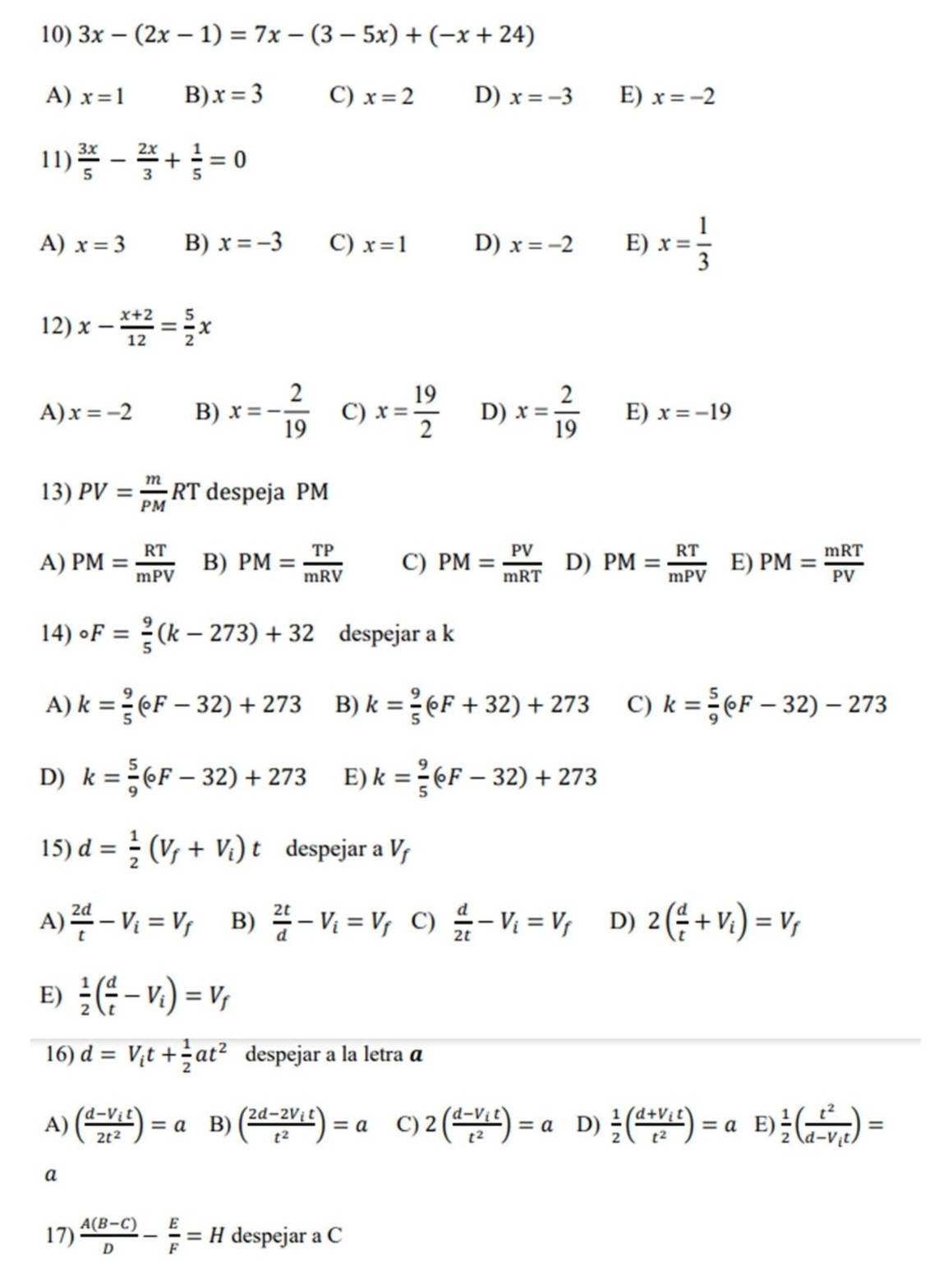 3x-(2x-1)=7x-(3-5x)+(-x+24)
A) x=1 B) x=3 C) x=2 D) x=-3 E) x=-2
11)  3x/5 - 2x/3 + 1/5 =0
A) x=3 B) x=-3 C) x=1 D) x=-2 E) x= 1/3 
12) x- (x+2)/12 = 5/2 x
A) x=-2 B) x=- 2/19  C) x= 19/2  D) x= 2/19  E) x=-19
13) PV= m/PM RT despeja PM
A) PM= RT/mPV  B) PM= TP/mRV  C) PM= PV/mRT  D) PM= RT/mPV  E) PM= mRT/PV 
14) circ F= 9/5 (k-273)+32 despejar a k
A) k= 9/5 (circ F-32)+273 B) k= 9/5 (circ F+32)+273 C) k= 5/9 (circ F-32)-273
D) k= 5/9 (circ F-32)+273 E) k= 9/5 (circ F-32)+273
15) d= 1/2 (V_f+V_i)t despejar a V
A)  2d/t -V_i=V_f B)  2t/d -V_i=V_f C)  d/2t -V_i=V_f D) 2( d/t +V_i)=V_f
E)  1/2 ( d/t -V_i)=V_f
16) d=V_it+ 1/2 at^2 despejar a la letra α
A) (frac d-V_it2t^2)=a B) (frac 2d-2V_itt^2)=a C) 2(frac d-V_itt^2)=a D)  1/2 (frac d+V_itt^2)=a E)  1/2 (frac t^2d-V_it)=
a
17)  (A(B-C))/D - E/F =H despejar a C