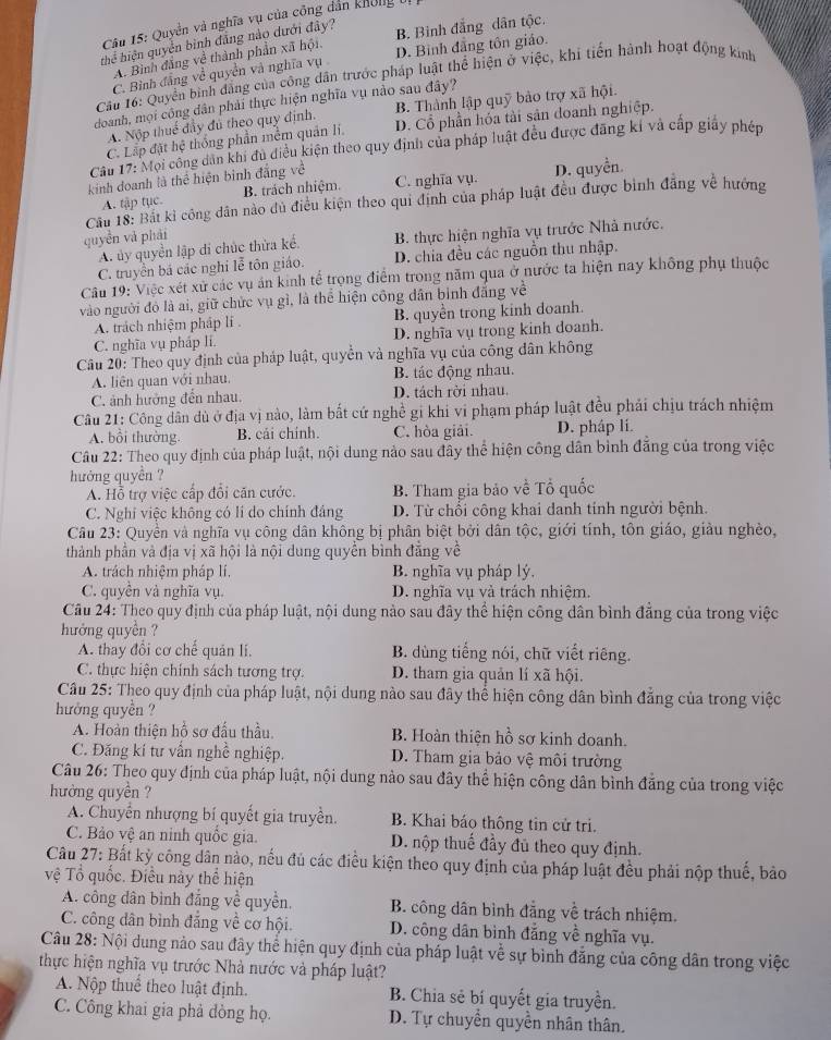 Quyền và nghĩa vụ của công dân không bị
thể hiện quyền bình đẳng nào dưới đây?
A. Bình đẳng về thành phần xã hội. B. Binh đẳng dân tộc.
C. Bình đẳng về quyền và nghĩa vụ D. Bình đẳng tôn giáo.
Cầu 16: Quyển bình đẳng của công dân trước pháp luật thể hiện ở việc, khi tiến hành hoạt động kinh
doanh, mọi công dân phải thực hiện nghĩa vụ nào sau đây?
A. Nộp thuế đầy đú theo quy định. B. Thành lập quỹ bảo trợ xã hội.
C. Lấp đặt hệ thống phần mềm quản li, D. Cổ phần hóa tài sản doanh nghiệp.
Cầu 17: Mội công dân khi đủ điều kiện theo quy định của pháp luật đều được đãng kí và cấp giấy phép
kinh doanh là thể hiện binh đẳng về C. nghĩa vụ. D. quyền.
A. tập tục. B. trách nhiệm.
Cầu 18: Bắt kỉ công dân nào dủ điều kiện theo qui định của pháp luật đều được bình đẳng về hướng
quyền và phải
A. ủy quyền lập di chúc thừa kể.  B. thực hiện nghĩa vụ trước Nhà nước,
C. truyền bá các nghi lễ tôn giáo. D. chia đều các nguồn thu nhập.
Câu 19: Việc xét xử các vụ án kinh tế trọng điểm trong năm qua ở nước ta hiện nay không phụ thuộc
vào người đỏ là ai, giữ chức vụ gì, là thể hiện công dân bình đẳng về
A. trách nhiệm pháp lĩ . B. quyền trong kinh doanh.
C. nghĩa vụ pháp lí. D. nghĩa vụ trong kinh doanh.
Câu 20: Theo quy định của pháp luật, quyền và nghĩa vụ của công dân không
A. liên quan với nhau. B. tác động nhau.
C. ảnh hưởng đến nhau. D. tách rời nhau.
Câu 21: Công dân dù ở địa vị nào, làm bắt cứ nghề gi khi vi phạm pháp luật đều phải chịu trách nhiệm
A. bồi thường. B. cải chính. C. hòa giải. D. pháp li.
Câu 22: Theo quy định của pháp luật, nội dung nào sau đây thể hiện công dân bình đẳng của trong việc
hướng quyền ?
A. Hỗ trợ việc cấp đổi căn cước. B. Tham gia bảo về Tổ quốc
C. Nghi việc không có li do chính đảng D. Từ chối công khai danh tính người bệnh.
Câu 23: Quyền và nghĩa vụ công dân không bị phân biệt bởi dân tộc, giới tính, tôn giáo, giàu nghèo,
thành phần và địa vị xã hội là nội dung quyền bình đẳng về
A. trách nhiệm pháp lí, B. nghĩa vụ pháp lý,
C. quyền và nghĩa vụ. D. nghĩa vụ và trách nhiệm.
Câu 24: Theo quy định của pháp luật, nội dung nào sau đây thể hiện công dân bình đăng của trong việc
hưởng quyền ?
A. thay đổi cơ chế quản lí, B. dùng tiếng nói, chữ viết riêng.
C. thực hiện chính sách tương trợ. D. tham gia quản lí xã hội.
Câu 25: Theo quy định của pháp luật, nội dung nào sau đây thể hiện công dân bình đẳng của trong việc
hưởng quyền ?
A. Hoàn thiện hồ sơ đấu thầu. B. Hoàn thiện hồ sơ kinh doanh.
C. Đăng kí tư vẫn nghề nghiệp. D. Tham gia bảo vệ môi trường
Câu 26: Theo quy định của pháp luật, nội dung nào sau đây thể hiện công dân bình đẳng của trong việc
hưởng quyền ?
A. Chuyển nhượng bí quyết gia truyền. B. Khai báo thông tin cử tri.
C. Bảo vệ an ninh quốc gia. D. nộp thuế đầy đủ theo quy định.
Câu 27: Bất kỳ công dân nảo, nếu đủ các điều kiện theo quy định của pháp luật đều phải nộp thuế, bảo
vệ Tổ quốc. Điều này thể hiện
A. công dân bình đẳng về quyền, B. công dân bình đẳng về trách nhiệm.
C. công dân bình đẳng về cơ hội.  D. công dân bình đẳng về nghĩa vụ.
Câu 28: Nội dung nảo sau đây thể hiện quy định của pháp luật về sự bình đẳng của công dân trong việc
thực hiện nghĩa vụ trước Nhà nước và pháp luật?
A. Nộp thuể theo luật định. B. Chia sẻ bí quyết gia truyền.
C. Công khai gia phả đòng họ. D. Tự chuyển quyền nhân thân.