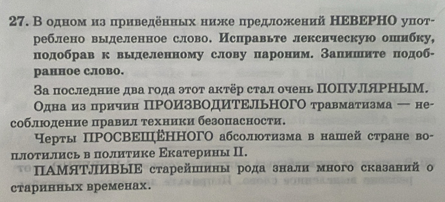 В одном из πриведенных ниже предложений НΕΒΕΡΗΟ уπот- 
реблено выделенное слово. Исправьте лексическую ошибку, 
подобрав к вьделенному слову пароним. Запишите πодоб- 
ранное слово. 
3а последние два года эτоτ акτёр стал очень ΠΟΠУляΡΗыМ. 
Одна из причин ПРΟИзвΟдИΤΕЛьΗΟГΟ травматизма ← не- 
соблюодение πравίил τехники безопасности. 
Нерты ПΡΟСΒΕΠΕΗΗΟΓΟ абсолютизма в нашей стране во- 
плоτились в политике Εкатерины Π. 
ΠΑΜяΤлИΒыΙΕ старейшины рода знали много сказаний о 
старинных временах.