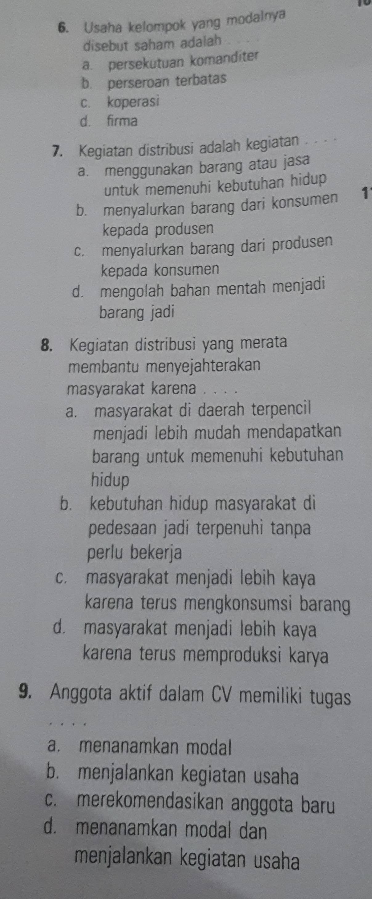 Usaha kelompok yang modalnya
disebut saham adalah
a. persekutuan komanditer
b. perseroan terbatas
c. koperasi
d. firma
7. Kegiatan distribusi adalah kegiatan . .
a. menggunakan barang atau jasa
untuk memenuhi kebutuhan hidup
b. menyalurkan barang dari konsumen 1
kepada produsen
c. menyalurkan barang dari produsen
kepada konsumen
d. mengolah bahan mentah menjadi
barang jadi
8. Kegiatan distribusi yang merata
membantu menyejahterakan
masyarakat karena
a. masyarakat di daerah terpencil
menjadi lebih mudah mendapatkan
barang untuk memenuhi kebutuhan
hidup
b. kebutuhan hidup masyarakat di
pedesaan jadi terpenuhi tanpa
perlu bekerja
c. masyarakat menjadi lebih kaya
karena terus mengkonsumsi baran
d. masyarakat menjadi lebih kaya
karena terus memproduksi karya
9. Anggota aktif dalam CV memiliki tugas
a. menanamkan modal
b. menjalankan kegiatan usaha
c. merekomendasikan anggota baru
d. menanamkan modal dan
menjalankan kegiatan usaha