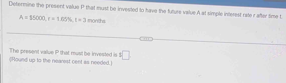 Determine the present value P that must be invested to have the future value A at simple interest rate r after time t.
A=$5000, r=1.65% , t=3 r months
The present value P that must be invested is $□. 
(Round up to the nearest cent as needed.)