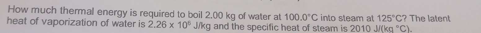 How much thermal energy is required to boil 2.00 kg of water at 100.0°C into steam at 125°C ? The latent 
heat of vaporization of water is 2.26* 10^6J/kg and the specific heat of steam is 2010J/(kg°C).