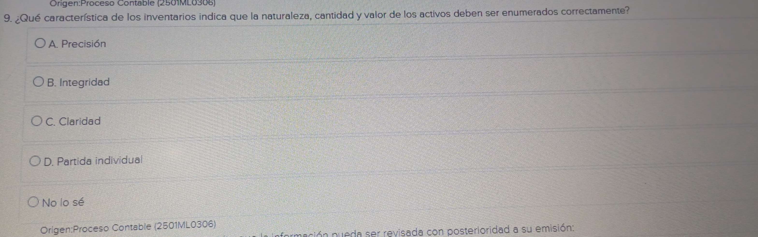 Contable (2501ML0306)
9. ¿Qué característica de los inventarios indica que la naturaleza, cantidad y valor de los activos deben ser enumerados correctamente?
A. Precisión
B. Integridad
C. Claridad
D. Partida individual
No lo sé
Origen:Proceso Contable (2501ML0306)
En pueda ser revisada con posterioridad a su emisión: