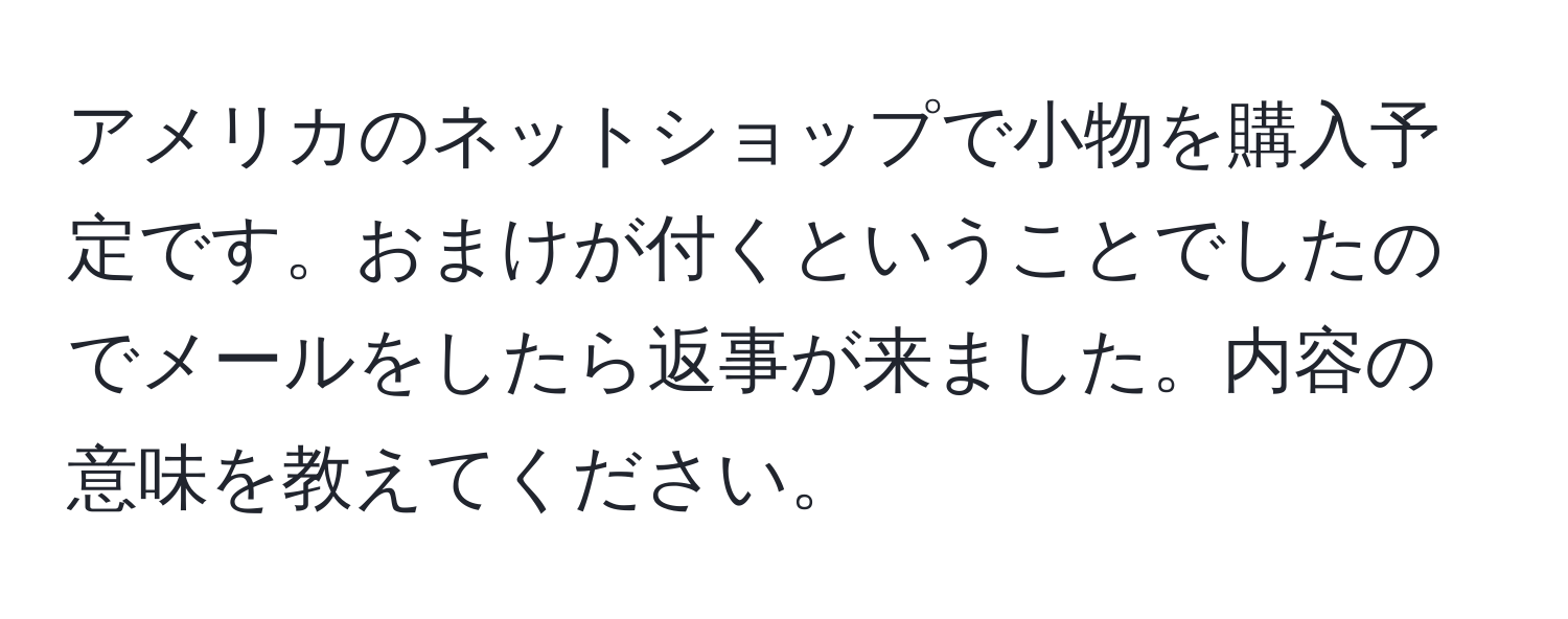 アメリカのネットショップで小物を購入予定です。おまけが付くということでしたのでメールをしたら返事が来ました。内容の意味を教えてください。