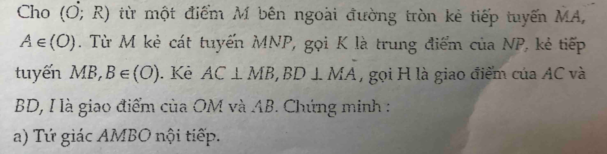 Cho (O;R) từ một điểm M bên ngoài đường tròn kẻ tiếp tuyến MA,
A∈ (O). Từ M kẻ cát tuyến MNP, gọi K là trung điểm của NP, kẻ tiếp 
tuyến MB, B∈ (O). Kê AC⊥ MB, BD⊥ MA , gọi H là giao điểm của AC và
BD, I là giao điểm của OM và AB. Chứng minh : 
a) Tứ giác AMBO nội tiếp.