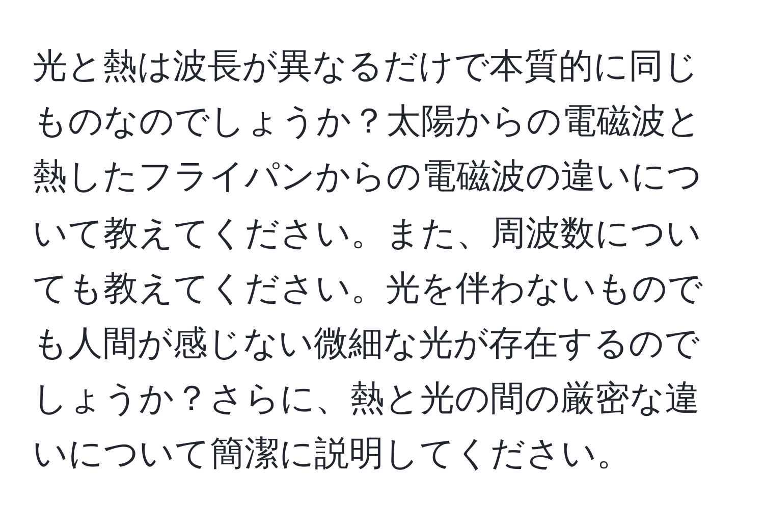 光と熱は波長が異なるだけで本質的に同じものなのでしょうか？太陽からの電磁波と熱したフライパンからの電磁波の違いについて教えてください。また、周波数についても教えてください。光を伴わないものでも人間が感じない微細な光が存在するのでしょうか？さらに、熱と光の間の厳密な違いについて簡潔に説明してください。