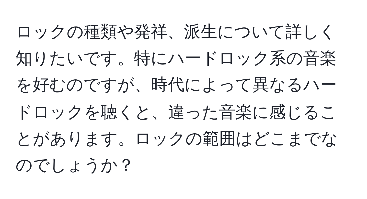 ロックの種類や発祥、派生について詳しく知りたいです。特にハードロック系の音楽を好むのですが、時代によって異なるハードロックを聴くと、違った音楽に感じることがあります。ロックの範囲はどこまでなのでしょうか？