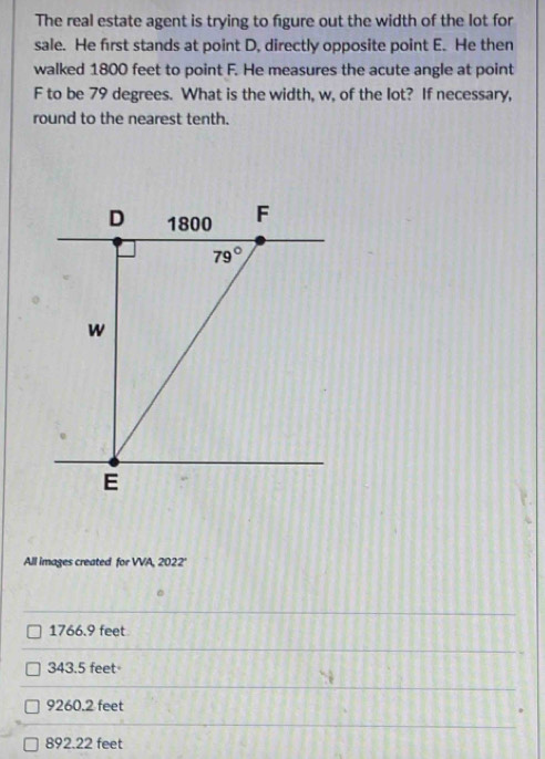 The real estate agent is trying to figure out the width of the lot for
sale. He first stands at point D, directly opposite point E. He then
walked 1800 feet to point F. He measures the acute angle at point
F to be 79 degrees. What is the width, w, of the lot? If necessary,
round to the nearest tenth.
D 1800 F
79°
w
E
All images created for VVA, 2022'
1766.9 feet
343.5 feet
9260.2 feet
892.22 feet