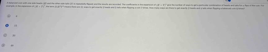 A balanced coin with one side heads (7) and the other side talls (7') is repeatedly flipped, and the results are recorded. The coefficients in the expansion of (H+T)^circ  give the number of ways to get a particular combination of heads and tals for 1 9ips of the coin. For
example, in the expansion of (H+T)^7 7 the term ; 1H^2T° means there are 21 ways to get exactly 2 heads and 5 tails when flipping a coin 7 times. How many ways are there to get exactly 2 heads and 4 tails when flipping a balanced coin 6 times?
6
15
20