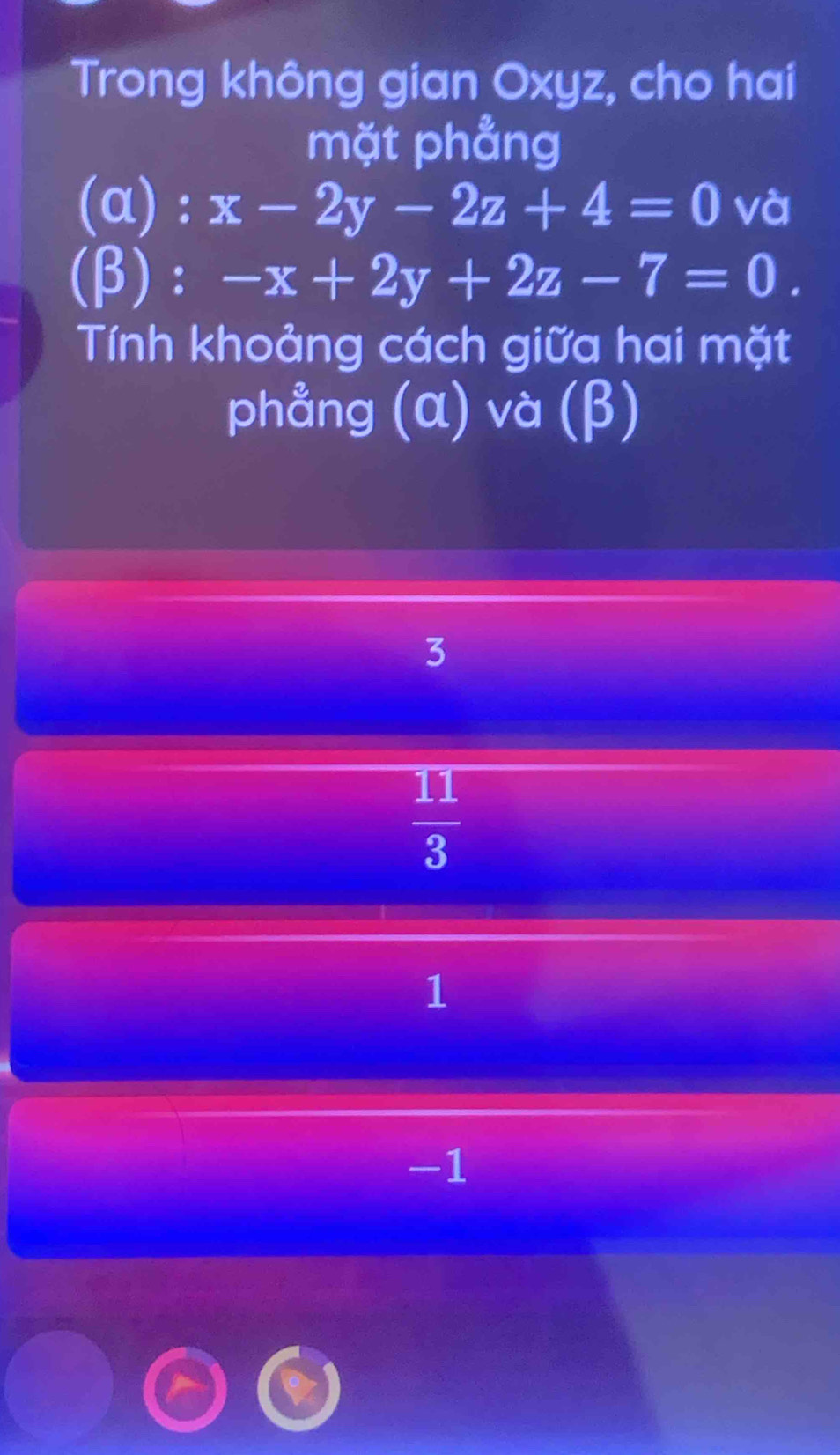 Trong không gian Oxyz, cho hai
mặt phẳng
(α) : x-2y-2z+4=0 và
(β): -x+2y+2z-7=0. 
Tính khoảng cách giữa hai mặt
phẳng (α) và (β)
3
 11/3 
1
-1