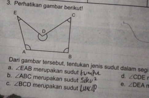 Perhatikan gambar berikut!
Dari gambar tersebut, tentukan jenis sudut dalam segi
a. ∠ EAB merupakan sudut d. ∠ CDEr
b. ∠ ABC merupakan sudut e. ∠ DEAn
C. ∠ BCD merupakan sudut