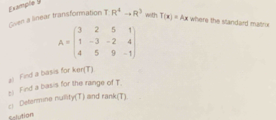 Example y 
Given a linear transformation T : R^4to R^3 with T(x)=Ax where the standard matrix
A=beginpmatrix 3&2&5&1 1&-3&-2&4 4&5&9&-1endpmatrix
a) Find a basis for ker(T)
b) Find a basis for the range of T. 
c) Determine nullity(T) and ra nk(T)
Solution