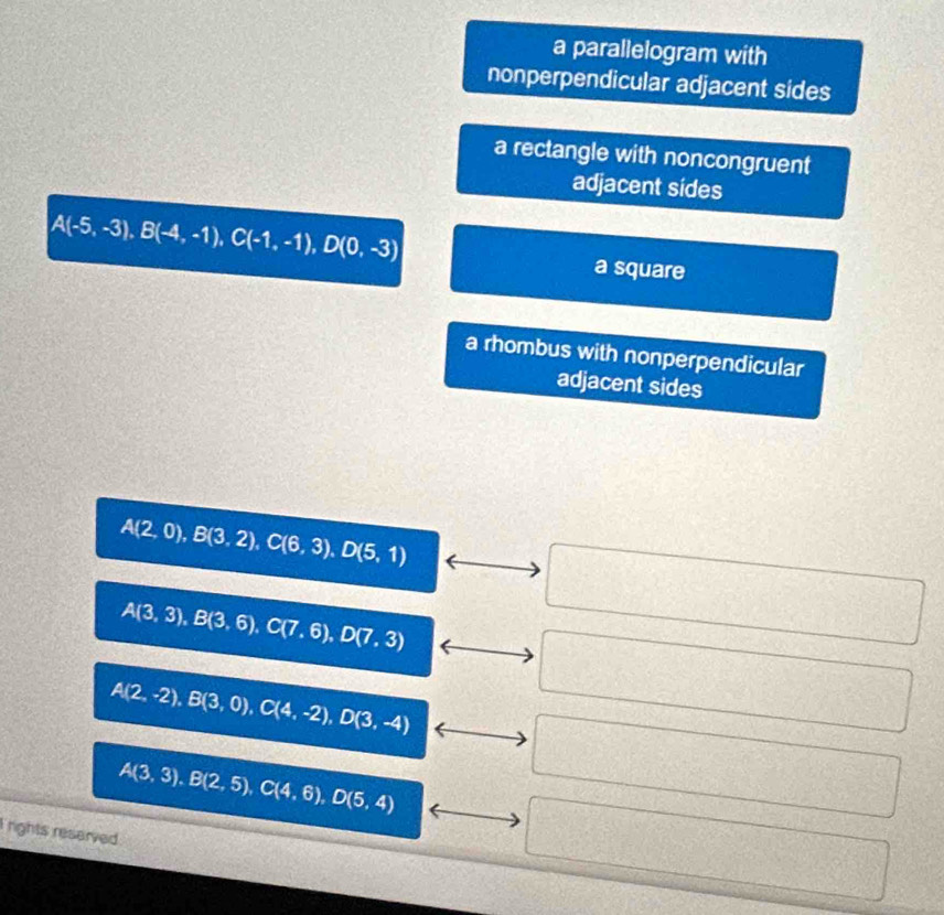 a parallelogram with 
nonperpendicular adjacent sides 
a rectangle with noncongruent 
adjacent sides
A(-5,-3), B(-4,-1), C(-1,-1), D(0,-3)
a square 
a rhombus with nonperpendicular 
adjacent sides
A(2,0), B(3,2), C(6,3), D(5,1)
A(3,3), B(3,6), C(7,6), D(7,3)
A(2,-2), B(3,0), C(4,-2), D(3,-4)
A(3,3), B(2,5), C(4,6), D(5,4)
l rights resarved