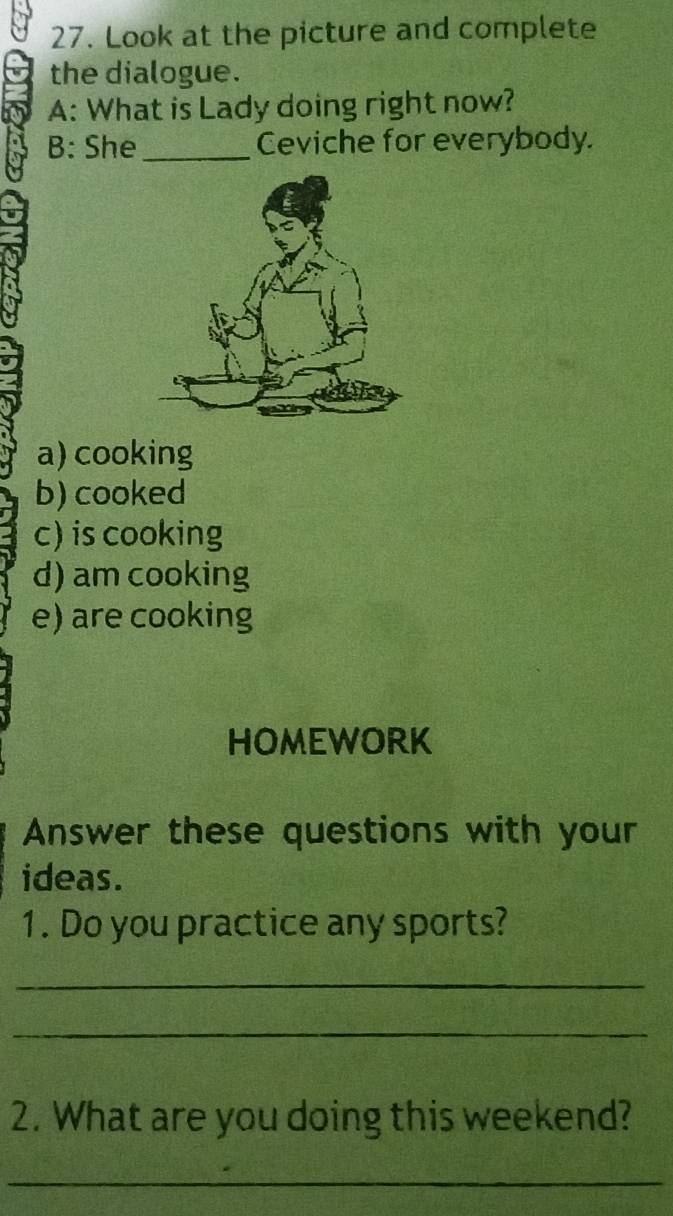 Look at the picture and complete
the dialogue.
A: What is Lady doing right now?
B: She_ Ceviche for everybody.
a) cooking
b) cooked
c) is cooking
d) am cooking
e) are cooking
HOMEWORK
Answer these questions with your
ideas.
1. Do you practice any sports?
_
_
2. What are you doing this weekend?
_