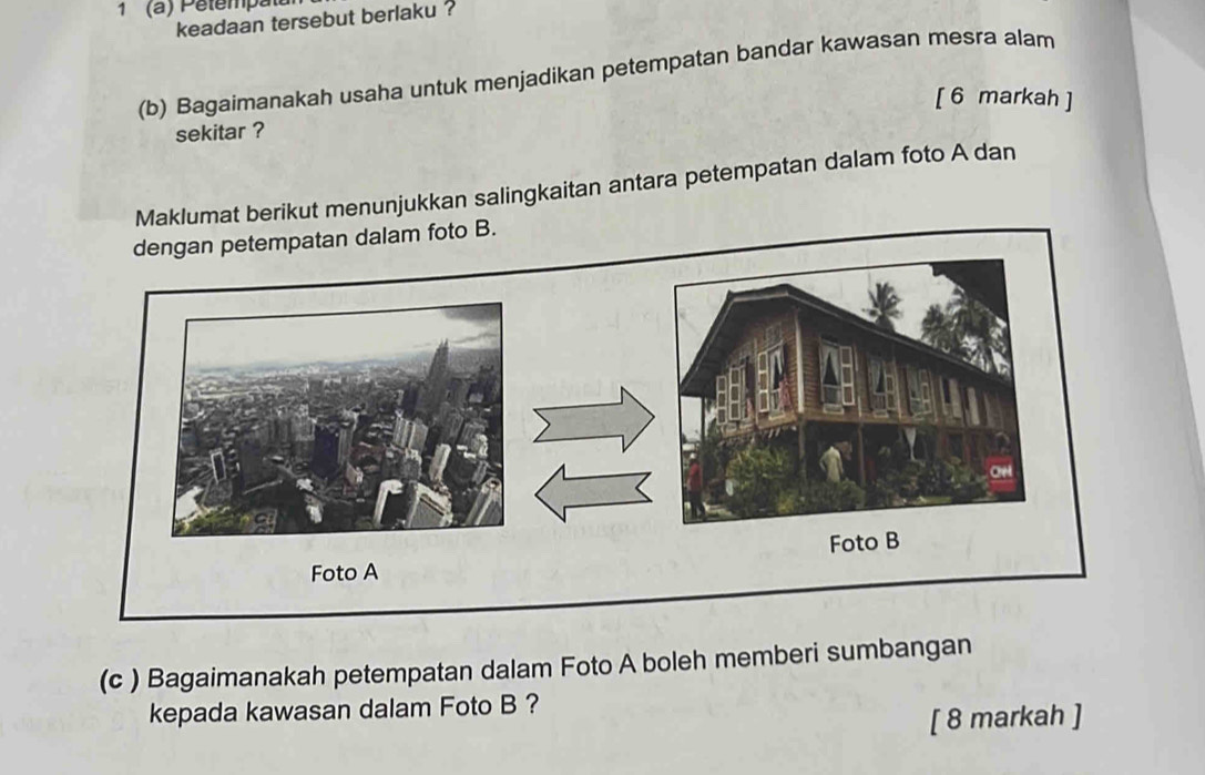 1 (a) Pêtempatu 
keadaan tersebut berlaku ? 
(b) Bagaimanakah usaha untuk menjadikan petempatan bandar kawasan mesra alam 
[ 6 markah ] 
sekitar ? 
Maklumat berikut menunjukkan salingkaitan antara petempatan dalam foto A dan 
. 
(c ) Bagaimanakah petempatan dalam Foto A boleh memberi sumbangan 
kepada kawasan dalam Foto B ? 
[ 8 markah ]