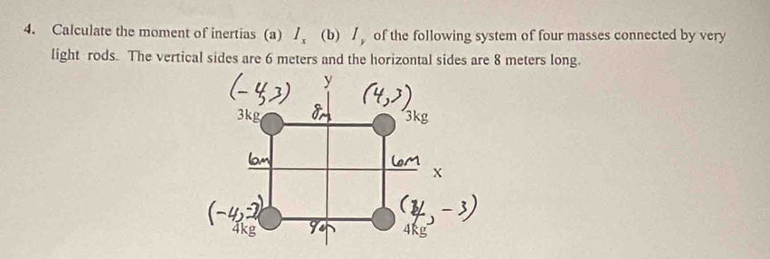 Calculate the moment of inertias (a) / (b) / of the following system of four masses connected by very 
light rods. The vertical sides are 6 meters and the horizontal sides are 8 meters long.