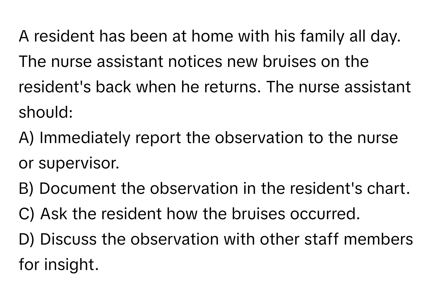 A resident has been at home with his family all day. The nurse assistant notices new bruises on the resident's back when he returns. The nurse assistant should:

A) Immediately report the observation to the nurse or supervisor. 
B) Document the observation in the resident's chart. 
C) Ask the resident how the bruises occurred. 
D) Discuss the observation with other staff members for insight.