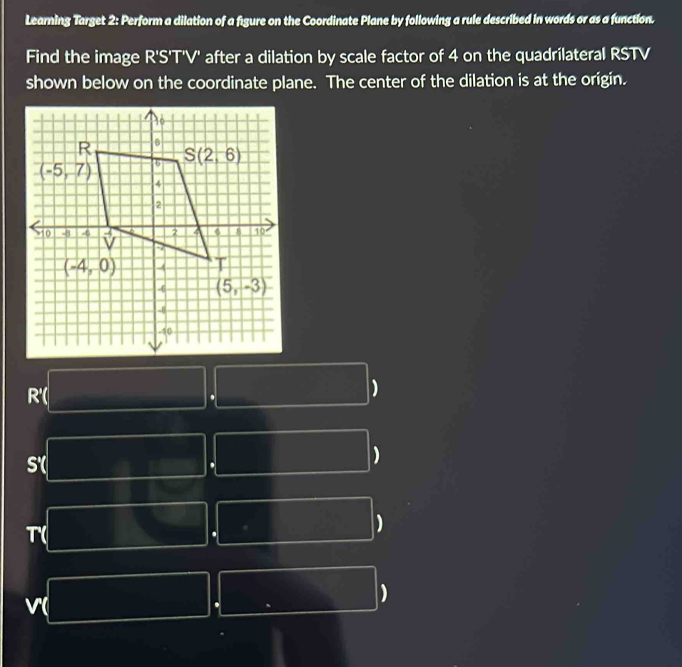 Learning Target 2: Perform a dilation of a figure on the Coordinate Plane by following a rule described in words or as a function.
Find the image R'S'T'V' after a dilation by scale factor of 4 on the quadrilateral RSTV
shown below on the coordinate plane. The center of the dilation is at the origin.
R'( .
)
s
.
)
T(
)