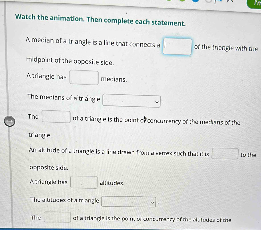 I'n
Watch the animation. Then complete each statement.
A median of a triangle is a line that connects a □ of the triangle with the
midpoint of the opposite side.
A triangle has □ medians.
The medians of a triangle □
The □ of a triangle is the point of concurrency of the medians of the
triangle.
An altitude of a triangle is a line drawn from a vertex such that it is □ to the
opposite side.
A triangle has □ altitudes.
The altitudes of a triangle □.
The □ of a triangle is the point of concurrency of the altitudes of the