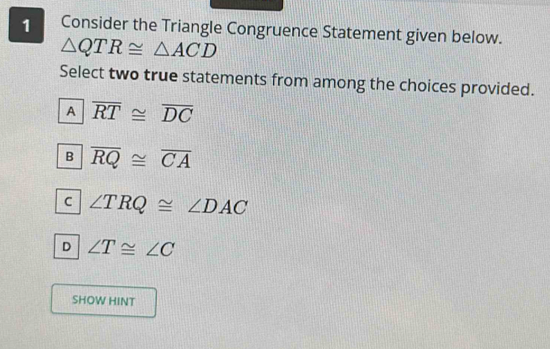 Consider the Triangle Congruence Statement given below.
△ QTR≌ △ ACD
Select two true statements from among the choices provided.
A overline RT≌ overline DC
B overline RQ≌ overline CA
C ∠ TRQ≌ ∠ DAC
D ∠ T≌ ∠ C
SHOW HINT