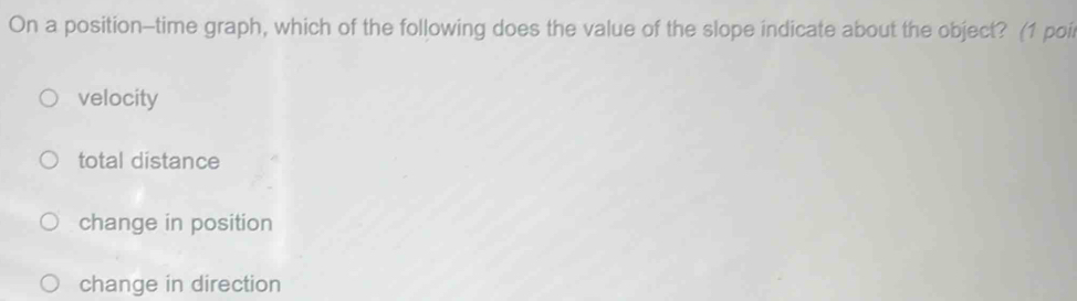 On a position-time graph, which of the following does the value of the slope indicate about the object? (1 poi
velocity
total distance
change in position
change in direction