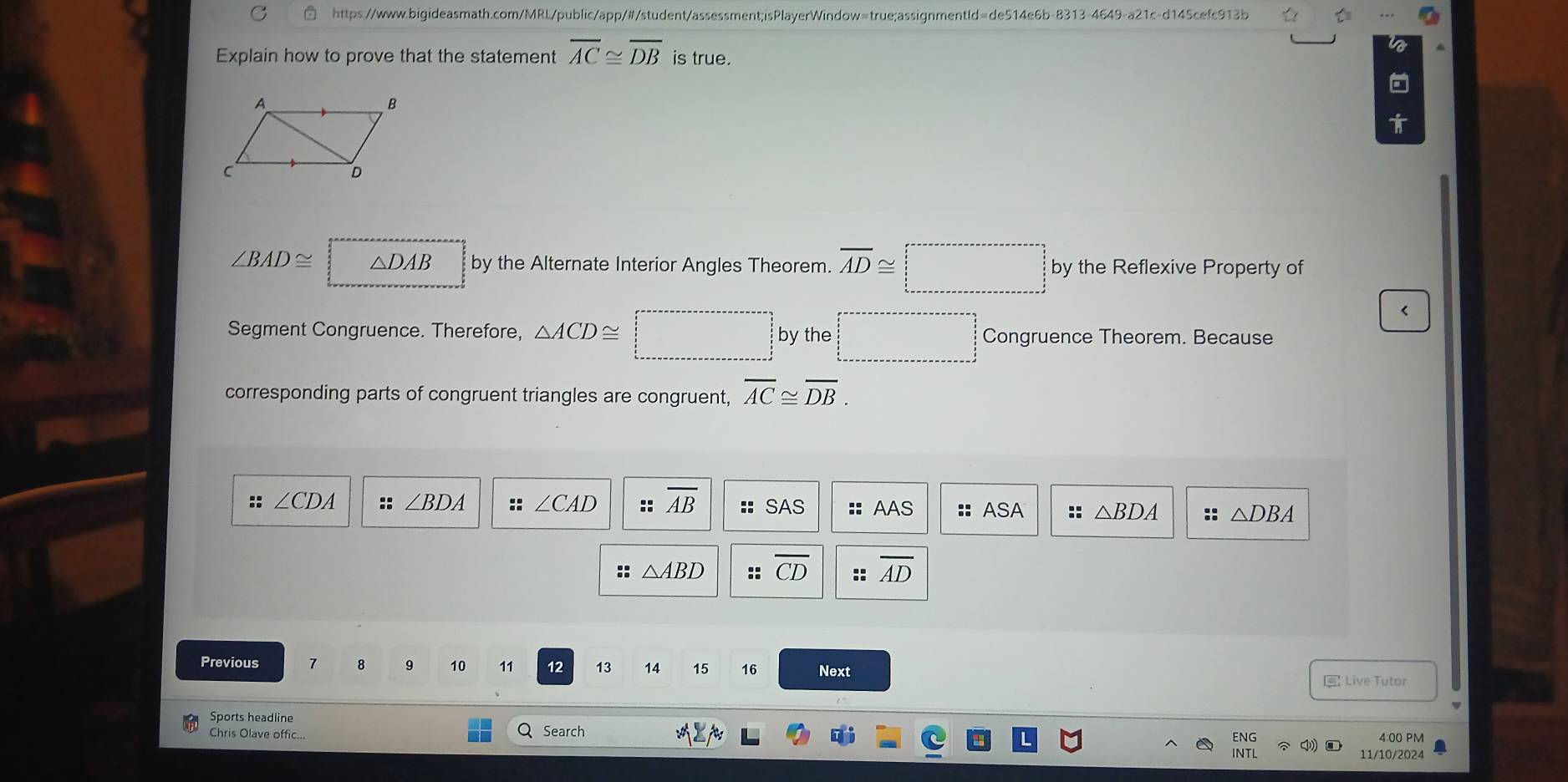 Explain how to prove that the statement overline AC≌ overline DB is true.
∠ BAD≌ □ △ DAB by the Alternate Interior Angles Theorem. overline AD≌ □ by the Reflexive Property of 
< 
Segment Congruence. Therefore,  △ ACD≌ □ by the □ Congruence Theorem. Because 
corresponding parts of congruent triangles are congruent, overline AC≌ overline DB. 
:: ∠ CDA :: ∠ BDA :: ∠ CAD :: overline AB SAS :: AAS :: ASA :: △ BDA :: △ DBA
:: △ ABD :: overline CD :: overline AD
Previous 7 8 9 10 11 12 13 14 15 16 Next 
E Live Tutor 
Sports headline 
Chris Olave offic.. Search ENG 
4:00 PM 
INTL 11/10/2024