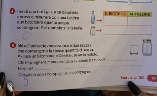 ④ Prendi una bottiglia e un barattolo 
e prova a misurare con una tazzina 
e un bicchiere quanta acqua 
contengono. Poi completa la tabella. 
⑤ Aki e Denise devono svuotare due tinozze 
che contengono la stessa quantità di acqua. 
Aki usa un bicchiere e Denise usa un barattolo. 
Chi impiegherà meno tempo a svuotare la tinozza?_ 
Perché? 
_ 
Discutine con i compagni e le compagne. 
Esercizi p. 162 81