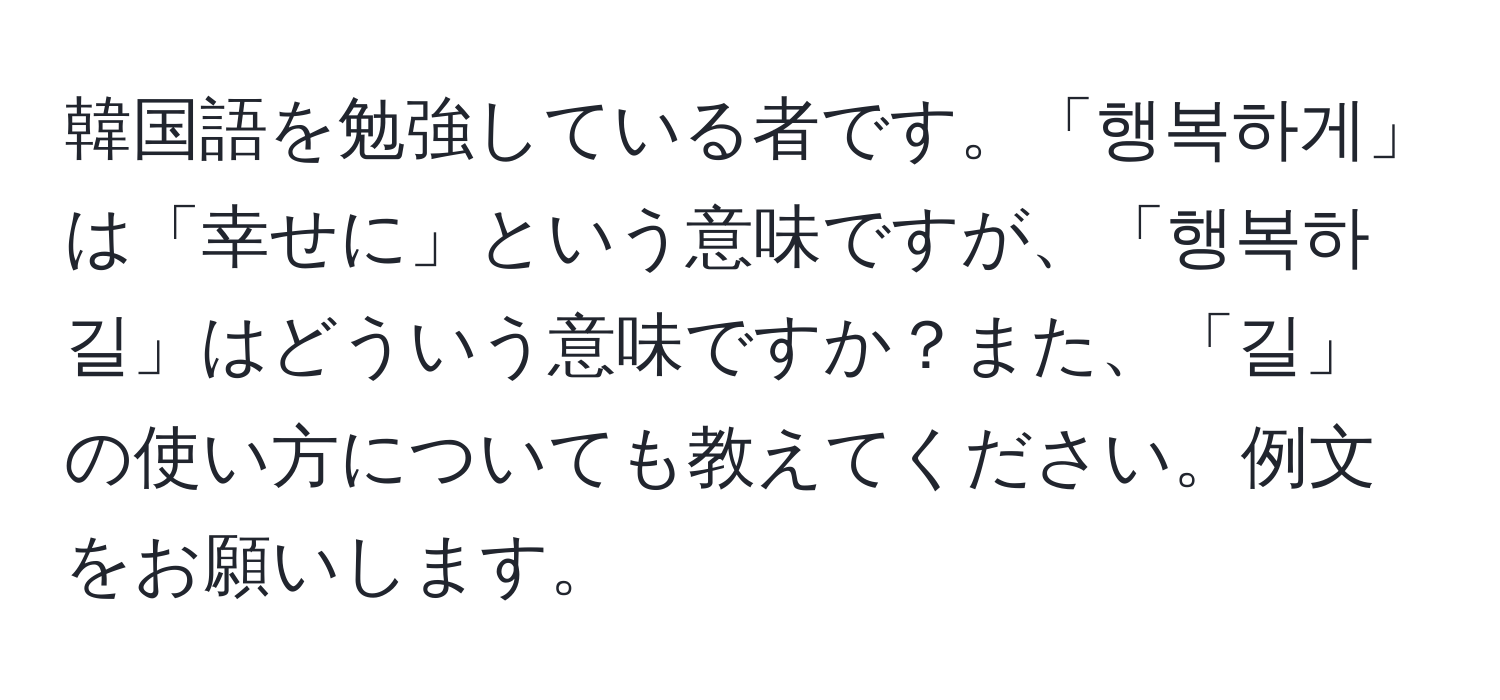 韓国語を勉強している者です。「행복하게」は「幸せに」という意味ですが、「행복하길」はどういう意味ですか？また、「길」の使い方についても教えてください。例文をお願いします。