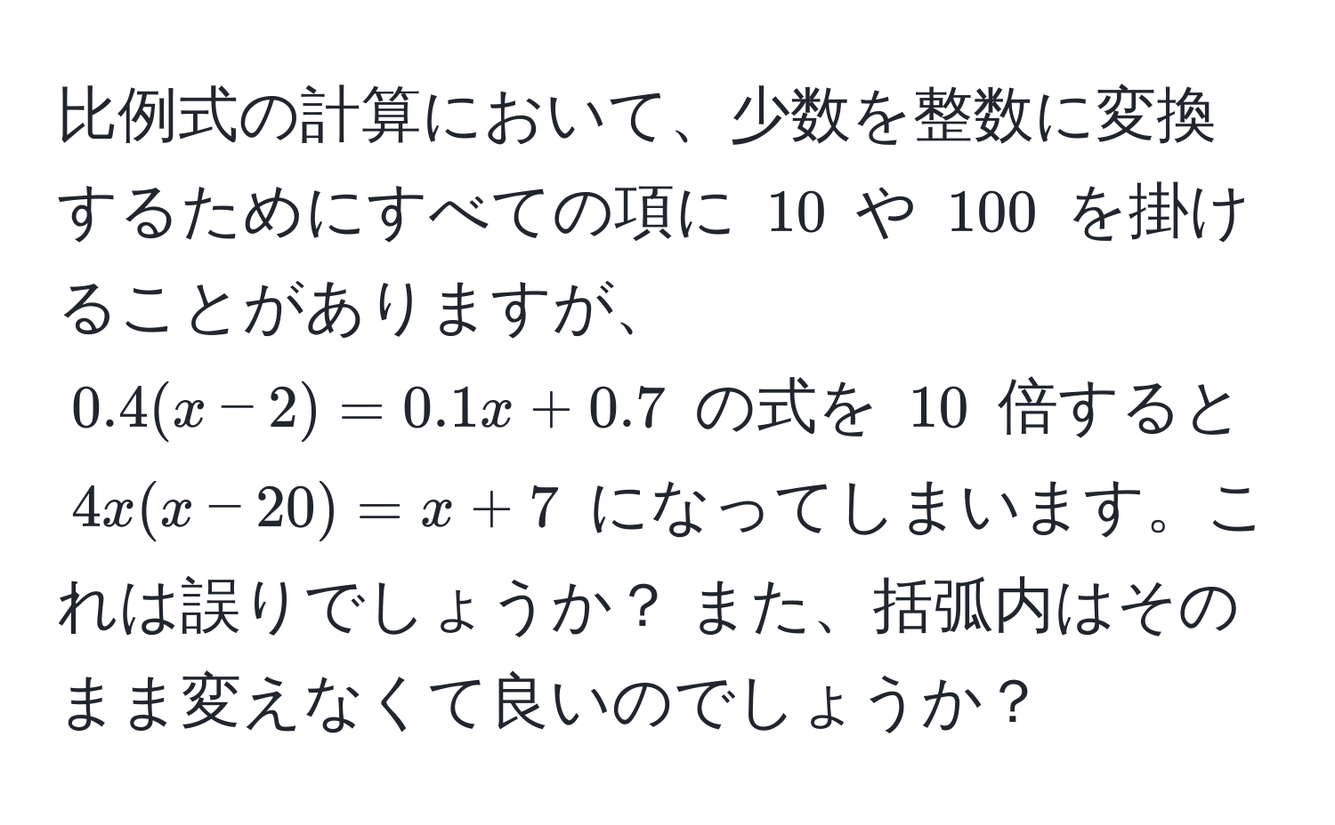 比例式の計算において、少数を整数に変換するためにすべての項に $10$ や $100$ を掛けることがありますが、$0.4(x-2) = 0.1x + 0.7$ の式を $10$ 倍すると $4x(x-20) = x + 7$ になってしまいます。これは誤りでしょうか？ また、括弧内はそのまま変えなくて良いのでしょうか？