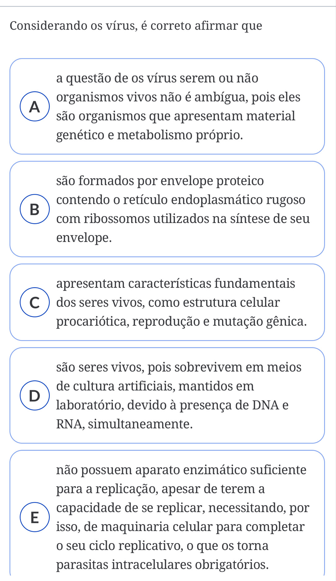 Considerando os vírus, é correto afirmar que
a questão de os vírus serem ou não
A organismos vivos não é ambígua, pois eles
são organismos que apresentam material
genético e metabolismo próprio.
são formados por envelope proteico
contendo o retículo endoplasmático rugoso
B
com ribossomos utilizados na síntese de seu
envelope.
apresentam características fundamentais
C ) dos seres vivos, como estrutura celular
procariótica, reprodução e mutação gênica.
são seres vivos, pois sobrevivem em meios
de cultura artificiais, mantidos em
D
laboratório, devido à presença de DNA e
RNA, simultaneamente.
não possuem aparato enzimático suficiente
para a replicação, apesar de terem a
E capacidade de se replicar, necessitando, por
isso, de maquinaria celular para completar
o seu ciclo replicativo, o que os torna
parasitas intracelulares obrigatórios.