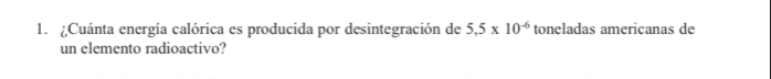 ¿Cuánta energía calórica es producida por desintegración de 5,5* 10^(-6) toneladas americanas de 
un elemento radioactivo?