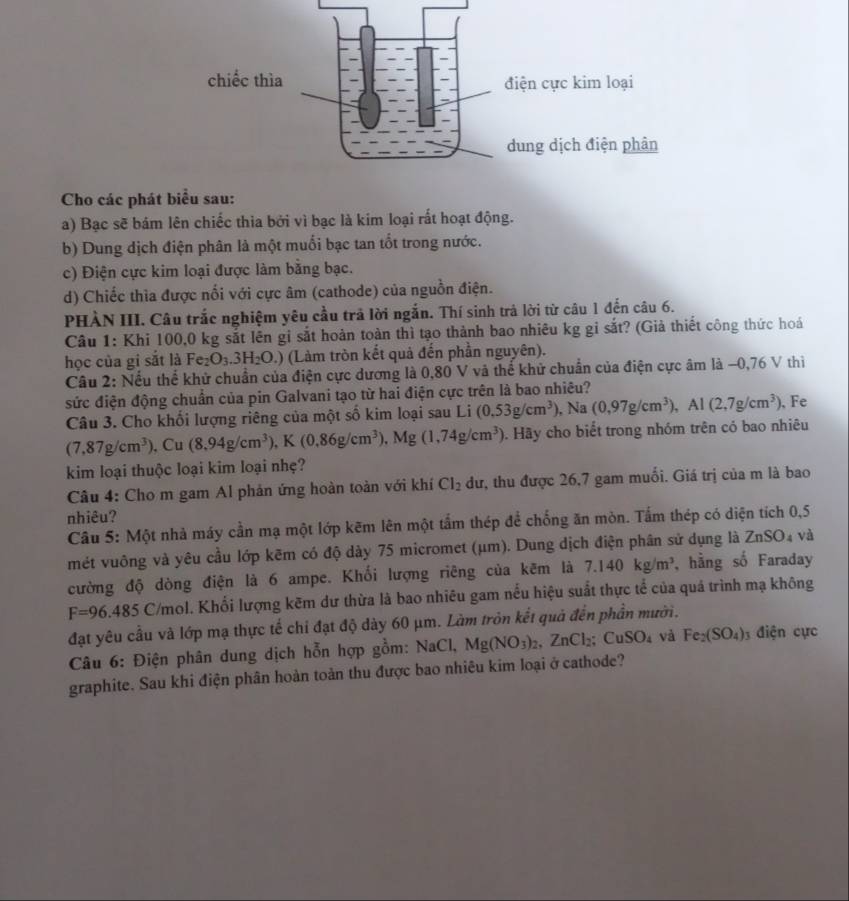 Cho các phát biểu sau:
a) Bạc sẽ bám lên chiếc thia bởi vì bạc là kim loại rất hoạt động.
b) Dung dịch điện phân là một muối bạc tan tốt trong nước.
c) Điện cực kim loại được làm bằng bạc.
d) Chiếc thìa được nổi với cực âm (cathode) của nguồn điện.
PHÀN III. Câu trắc nghiệm yêu cầu trả lời ngắn. Thí sinh trả lời từ câu 1 đến câu 6.
Câu 1: Khi 100,0 kg sắt lên gi sắt hoàn toàn thì tạo thành bao nhiêu kg gỉ sắt? (Giả thiết công thức hoá
học của gi sắt là Fez O_3.3H_2O.) (Làm tròn kết quả đến phần nguyên).
Câu 2: Nếu thế khử chuẩn của điện cực dương là 0,80 V và thể khử chuẩn của điện cực âm là −0,76 V thi
sức điện động chuẩn của pin Galvani tạo từ hai điện cực trên là bao nhiêu?
Câu 3. Cho khối lượng riêng của một số kim loại sau Li (0.53g/cm^3), , Na (0,97g/cm^3), , Al (2,7g/cm^3) , Fe
(7,87g/cm^3). , Cu (8.94g/cm^3),K(0.86g/cm^3),Mg(1,74g/cm^3) 0. Hãy cho biết trong nhóm trên có bao nhiêu
kim loại thuộc loại kim loại nhẹ?
Câu 4: Cho m gam Al phản ứng hoàn toàn với khí Cl_2 dư, thu được 26,7 gam muối. Giá trị của m là bao
nhiêu?
Câu 5: Một nhà máy cần mạ một lớp kẽm lên một tắm thép để chống ăn mòn. Tấm thép có diện tích 0,5
mét vuông và yêu cầu lớp kẽm có độ dày 75 micromet (μm). Dung dịch điện phân sử dụng là ZnSO₄ và
cường độ dòng điện là 6 ampe. Khối lượng riêng của kẽm là 7.140kg/m^3 , hằng số Faraday
F=96.485 C/mol. Khối lượng kẽm dư thừa là bao nhiêu gam nếu hiệu suất thực tể của quá trình mạ không
đạt yêu cầu và lớp mạ thực tế chi đạt độ dày 60 μm. Làm tròn kết quả đến phần mưới.
* Câu 6: Điện phân dung dịch hỗn hợp gồm: NaCl, Mg(NO_3)_2,ZnCl_2;CuSO_4 và Fe_2(SO_4) điện cực
graphite. Sau khi điện phân hoàn toàn thu được bao nhiêu kim loại ở cathode?