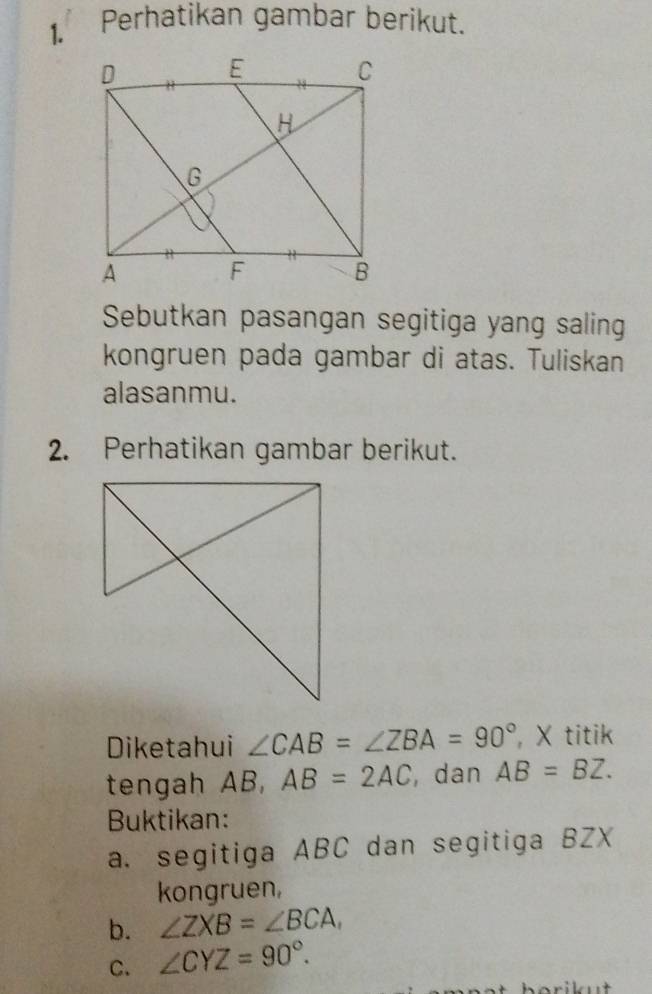 Perhatikan gambar berikut. 
Sebutkan pasangan segitiga yang saling 
kongruen pada gambar di atas. Tuliskan 
alasanmu. 
2. Perhatikan gambar berikut. 
Diketahui ∠ CAB=∠ ZBA=90° , X titik 
tengah AB, AB=2AC ,dan AB=BZ. 
Buktikan: 
a. segitiga ABC dan segitiga BZX
kongruen, 
b. ∠ ZXB=∠ BCA, 
C. ∠ CYZ=90°.