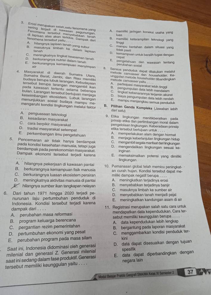 Erosi merupakan salah satu fenomena yang A. memiliki jaringan koneksi usaha yang
sering terjadi di kawasan pegunungan.
Fenomena tersebut menyebabkan tanah
luas
di lapisan atas akan terkikis. Dampak dari
B. memiliki keterampilan teknologi yang
fenomena tersebut yaitu . . . tinggi
A. hilangnya lapisan tanah yang subur C. mampu bertahan dalam situasi yang
tanah
tidak pasti
B. masuknya limbah ke dalam lapisan D. kemampuan untuk beralih tugas dengan
C. meningkatnya tingkat keasaman tanah
cepat
D. berkurangnya nutrisi dalam tanah E. pengetahuan dan wawasan tentang
air
perubahan sosial
E. berkurangnya kemampuan menyimpan 8. Sensus penduduk dapat dilakukan melalui
metode canvasser dan householder. Ke-
4. Masyarakat di daerah Sumatra Utara. metode canvasser yaitu . . . .
Sumatra Barat, Jambi, dan Riau memiliki
unggulan metode householder dibandingkan
budaya berupa lubuk larangan. Kebudayaan A. partisipasi masyarakat lebih tinggi
tersebut berupa larangan mengambil ikan B. pengumpulan data lebih mendalam
pada kawasan tertentu selama beberapa C. tingkat kebenarannya terjamin akurat
bulan. Larangan tersebut bertujuan menjaga D. biaya pengumpulan data lebih rendah
keseimbangan ekosistem. Lubuk larangan E. mampu menjangkau semua penduduk
menunjukkan sosial budaya mampu me-
mengaruhi kondisi lingkungan melalui faktor B. Pilihan Ganda Kompleks (Jawaban lebih
dari satu)
A. penguasaan teknologi 9. Etika lingkungan menitikberatkan pada
B. kesadaran masyarakat prinsip etika dan pertimbangan moral dalam
C. cara berpikir masyarakat pengelolaan lingkungan. Keberadaan prinsip
etika tersebut bertujuan untuk . . . .
D. tradisi masyarakat setempat A. memperlakukan alam dengan hormat
E. perkembangan ilmu pengetahuan B. menjaga keberlanjutan lingkungan hidup
5. Pencemaran air tidak hanya berdampak C. mengambil segala manfaat dari lingkungan
pada kondisi kesehatan manusia, tetapi juga D. mengendalikan lingkungan sesuai ke
berdampak pada perekonomian masyarakat. inginan
Dampak ekonomi tersebut terjadi karena E. memaksimalkan potensi yang dimiliki
lingkungan
A. ` hilangnya pekerjaan di kawasan pantai 10. Pemanasan global telah memicu peningkat-
B. berkurangnya kemampuan fisik manusia an curah hujan. Kondisi tersebut dapat me-
C. berkurangnya luasan ekosistem perairan miliki dampak negatif berupa . . . .
D. meningkatnya aktivitas manusia di pantai A. meningkatkan terjadinya erosi
E hilangnya sumber ikan tangkapan nelayan B. menyebabkan terjadinya banjir
C. masuknya limbah ke sumber air
6. Dari tahun 1971 hingga 2020 terjadi pe- D. menyebabkan tanah menjadi pejal
nurunan laju pertumbuhan penduduk di
Indonesia. Kondisi tersebut terjadi karena E. meningkatkan kandungan asam di air
dampak dari . . . . 11. Registrasi merupakan salah satu cara untuk
A. perubahan masa reformasi mendapatkan data kependudukan. Cara ter-
B. program keluarga berencana sebut memiliki keunggulan berupa . . . .
C. pergantian rezim pemerintahan A. data kependudukan lebih lengkap
B. bergantung pada laporan masyarakat
D. pertumbuhan ekonomi yang pesat C. menggambarkan kondisi penduduk ter-
E. perubahan program pada masa silam kini
Saat ini, Indonesia didominasi oleh generasi D. data dapat disesuaikan dengan tujuan
milenial dan generasi Z. Generasi milenial spesifik
saat ini sedang dalam fase produktif. Generasi E. data dapat diperbandingkan dengan
tersebut memiliki keunggulan yaitu . . . . negara lain
Modul Belajar Praktis Geografi SMA/MA Keias XI Semester 2 37