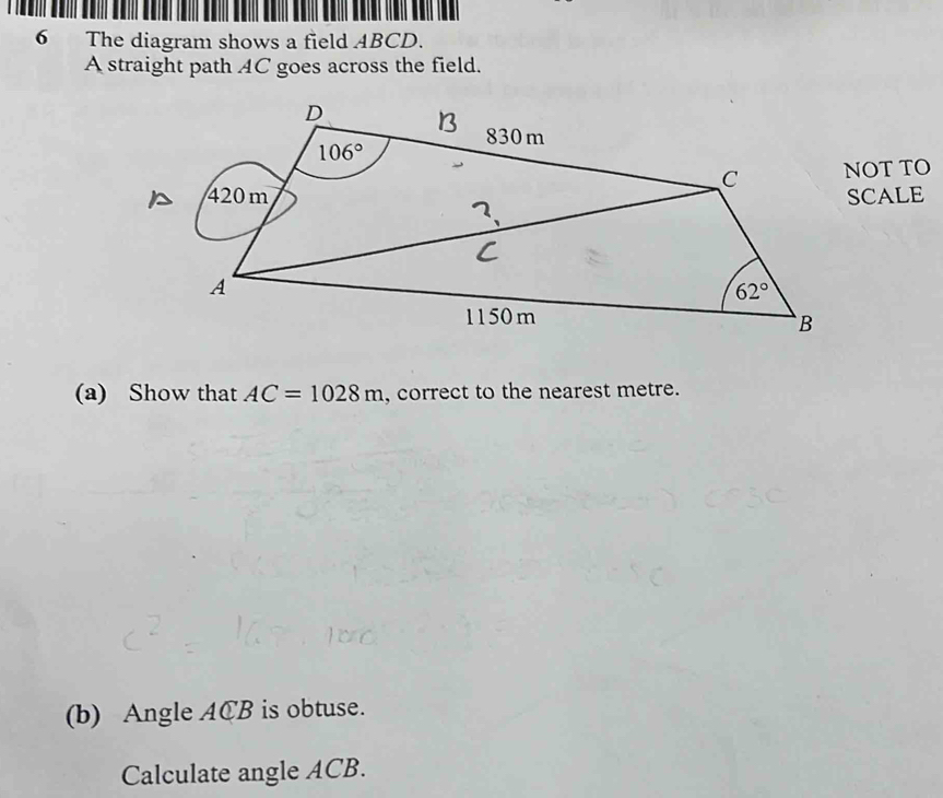 The diagram shows a field ABCD.
A straight path AC goes across the field.
NOT TO
SCALE
(a) Show that AC=1028m , correct to the nearest metre.
(b) Angle ACB is obtuse.
Calculate angle ACB.