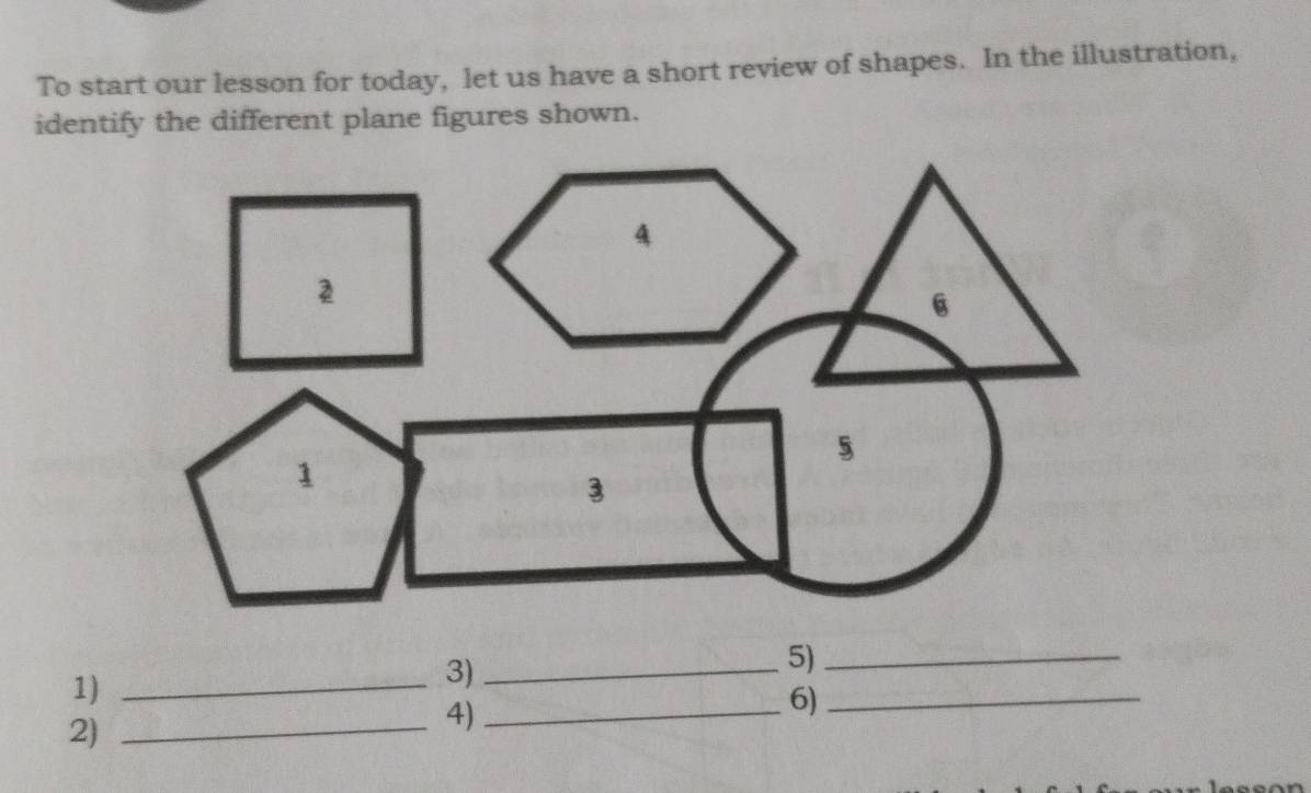 To start our lesson for today, let us have a short review of shapes. In the illustration, 
identify the different plane figures shown. 
1)_ 
3)_ 
5)_ 
2)_ 
4)_ 
6)_