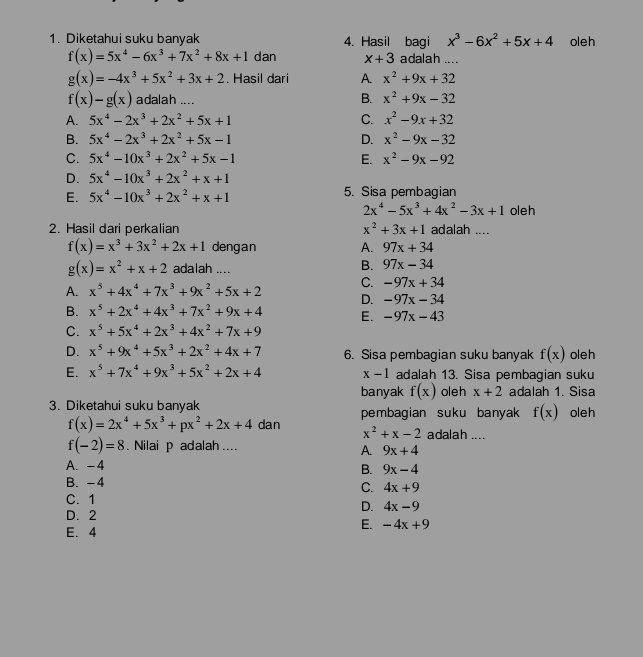 Diketahui suku banyak 4. Hasil bagi x^3-6x^2+5x+4 oleh
f(x)=5x^4-6x^3+7x^2+8x+1 dan x+3 adalah ....
g(x)=-4x^3+5x^2+3x+2. Hasil dari A. x^2+9x+32
f(x)-g(x) adalah .... B. x^2+9x-32
A. 5x^4-2x^3+2x^2+5x+1 C. x^2-9x+32
B. 5x^4-2x^3+2x^2+5x-1 D. x^2-9x-32
C. 5x^4-10x^3+2x^2+5x-1 E. x^2-9x-92
D. 5x^4-10x^3+2x^2+x+1
E. 5x^4-10x^3+2x^2+x+1 5. Sisa pembagian
2x^4-5x^3+4x^2-3x+1 oleh
2. Hasil dari perkalian x^2+3x+1 adalah ....
f(x)=x^3+3x^2+2x+1 dengan A. 97x+34
g(x)=x^2+x+2 adalah ....
B. 97x-34
C. -97x+34
A. x^5+4x^4+7x^3+9x^2+5x+2 D. -97x-34
B. x^5+2x^4+4x^3+7x^2+9x+4 E. -97x-43
C. x^5+5x^4+2x^3+4x^2+7x+9
D. x^5+9x^4+5x^3+2x^2+4x+7 6. Sisa pembagian suku banyak f(x) oleh
E. x^5+7x^4+9x^3+5x^2+2x+4 x-1 adalah 13. Sisa pembagian suku
banyak f(x) oleh x+2 adalah 1. Sisa
3. Diketahui suku banyak pembagian suku banyak f(x) oleh
f(x)=2x^4+5x^3+px^2+2x+4 dan x^2+x-2 adalah ....
f(-2)=8. Nilai p adalah....
A. 9x+4
A. -4
B. 9x-4
B. -4
C. 4x+9
C.1
D. 4x-9
D. 2
E. 4
E. -4x+9