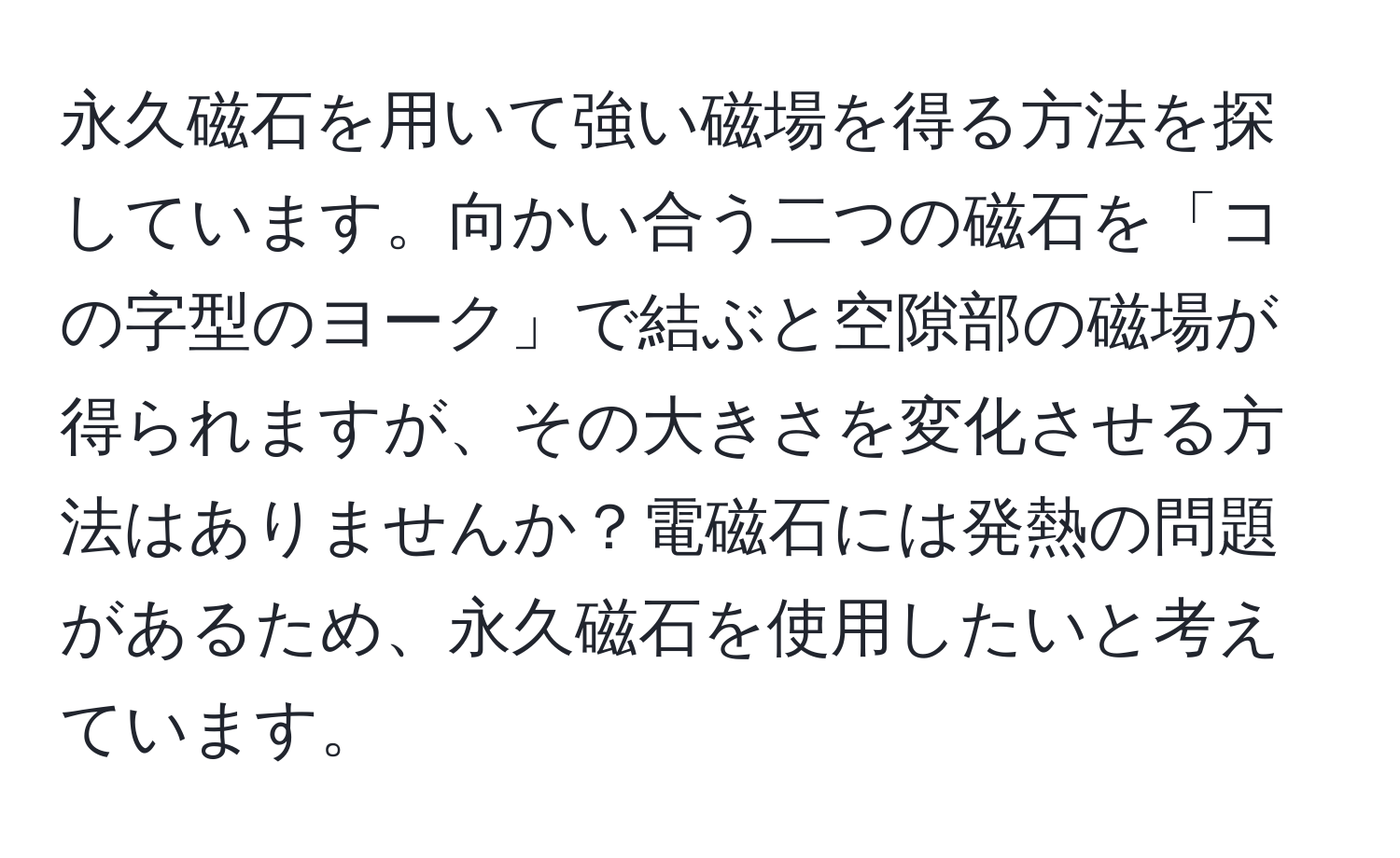 永久磁石を用いて強い磁場を得る方法を探しています。向かい合う二つの磁石を「コの字型のヨーク」で結ぶと空隙部の磁場が得られますが、その大きさを変化させる方法はありませんか？電磁石には発熱の問題があるため、永久磁石を使用したいと考えています。