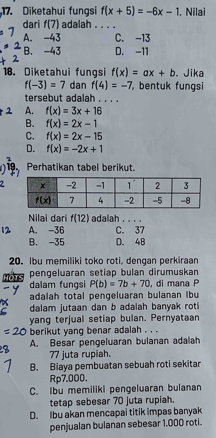 Diketahui fungsi f(x+5)=-6x-1. Nilai
dari f(7) adalah . . . .
A. -43 C. -13
B. -43 D. -11
18. Diketahui fungsi f(x)=ax+b. Jika
f(-3)=7 dan f(4)=-7 ,  bentuk fungsi
tersebut adalah . . . .
A. f(x)=3x+16
B. f(x)=2x-1
C. f(x)=2x-15
D. f(x)=-2x+1
D 19. Perhatikan tabel berikut.
Nilai dari f(12) adalah . . . .
A. -36 C. 37
B. -35 D. 48
20. Ibu memiliki toko roti, dengan perkiraan
HOTS pengeluaran setiap bulan dirumuskan
dalam fungsi P(b)=7b+70 , di mana P
adalah total pengeluaran bulanan Ibu
dalam jutaan dan b adalah banyak roti 
yang terjual setiap bulan. Pernyataan
berikut yang benar adalah . . .
A. Besar pengeluaran bulanan adalah
77 juta rupiah.
B. Biaya pembuatan sebuah roti sekitar
Rp7.000.
C. Ibu memiliki pengeluaran bulanan
tetap sebesar 70 juta rupiah.
D. Ibu akan mencapai titik impas banyak
penjualan bulanan sebesar 1.000 roti.