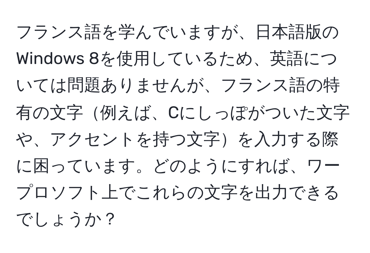 フランス語を学んでいますが、日本語版のWindows 8を使用しているため、英語については問題ありませんが、フランス語の特有の文字例えば、Cにしっぽがついた文字や、アクセントを持つ文字を入力する際に困っています。どのようにすれば、ワープロソフト上でこれらの文字を出力できるでしょうか？