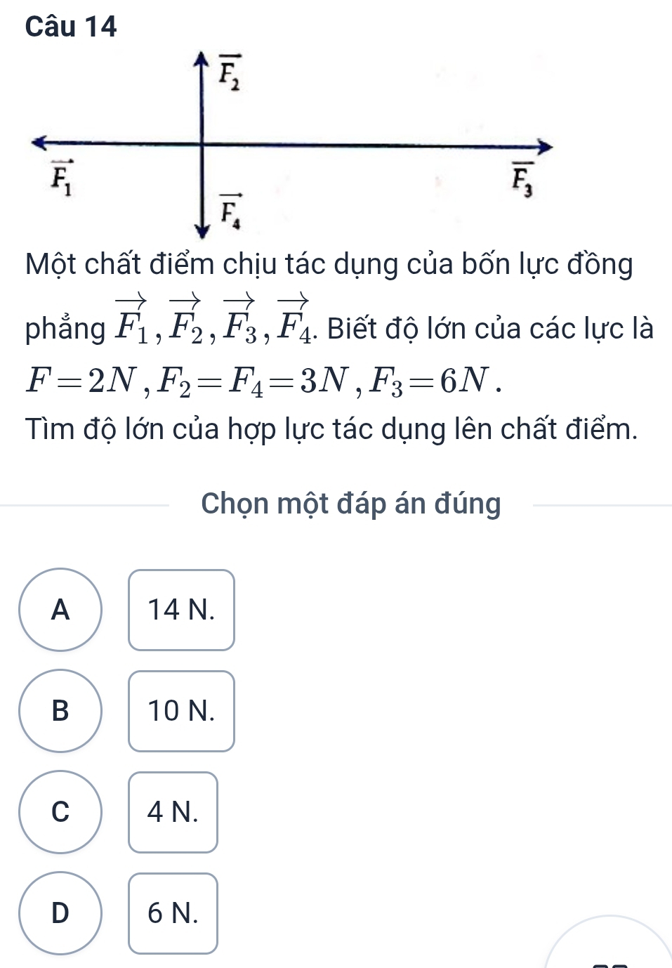 Một chất điểm chịu tác dụng của bốn lực đồng
phẳng vector F_1,vector F_2,vector F_3,vector F_4. Biết độ lớn của các lực là
F=2N,F_2=F_4=3N,F_3=6N.
Tìm độ lớn của hợp lực tác dụng lên chất điểm.
Chọn một đáp án đúng
A 14 N.
B 10 N.
C 4 N.
D 6 N.