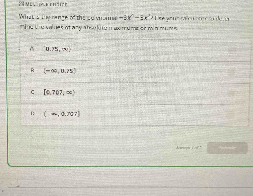 What is the range of the polynomial -3x^4+3x^2 ? Use your calculator to deter-
mine the values of any absolute maximums or minimums.
A [0.75,∈fty )
B (-∈fty ,0.75]
C [0.707,∈fty )
D (-∈fty ,0.707]
Attempt 1 of 2 Submit