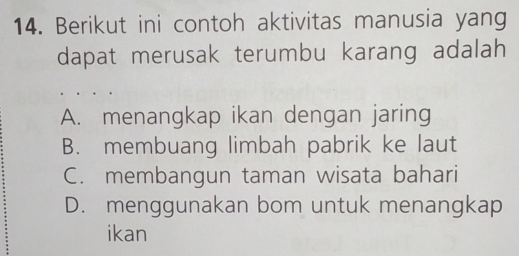 Berikut ini contoh aktivitas manusia yang
dapat merusak terumbu karang adalah
A. menangkap ikan dengan jaring
B. membuang limbah pabrik ke laut
C. membangun taman wisata bahari
D. menggunakan bom untuk menangkap
ikan