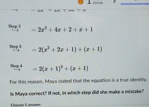 ⊥ streak

=2x^2+4x+2+x+1
Step 3 =2(x^2+2x+1)+(x+1)
Step 4 =2(x+1)^2+(x+1)
For this reason, Maya stated that the equation is a true identity.
Is Maya correct? If not, in which step did she make a mistake?
Choose 1 answer: