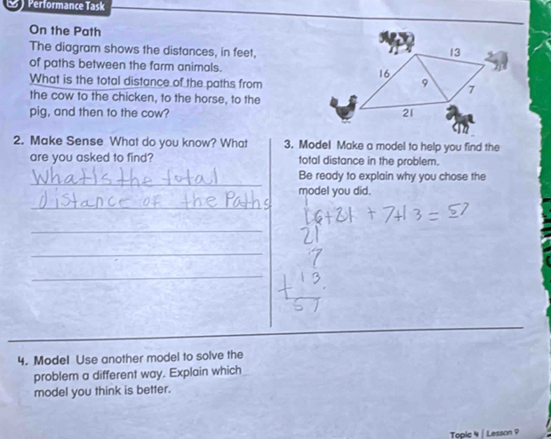 Performance Task 
On the Path 
The diagram shows the distances, in feet, 
of paths between the farm animals. 
What is the total distance of the paths from 
the cow to the chicken, to the horse, to the 
pig, and then to the cow? 
2. Make Sense What do you know? What 3. Model Make a model to help you find the 
are you asked to find? total distance in the problem. 
_ 
Be ready to explain why you chose the 
model you did. 
_ 
_ 
_ 
_ 
4. Model Use another model to solve the 
problem a different way. Explain which 
model you think is better. 
Topic 4 | Lesson 9