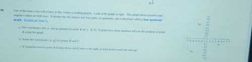 One of the topics you will review in this roume in readong graphs. Look at the graph arright. This graph slows positive and 
megative visdaes on buth ances. I stivates the flat sortace ino four paits, or qualrants, and is therefore called a fae qaadrant 
graph. lnowd l i c 
a. The coordbuares (te a- and y vadures) for pouut Aers(-3,5) Exgrlain how these mwmbers tell you the position of paint 
A tning the wract 
h Nare fhe coordiaate (π ,y) for poins I and C. 
c. it Nananta moved poio: A Buni down and 6 uns to the right, at what poust would she end up?